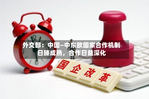 外交部：中国—中东欧国家合作机制日臻成熟，合作日益深化