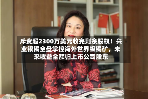 斥资超2300万美元收完剩余股权！兴业银锡全盘掌控海外世界级锡矿，未来收益全额归上市公司股东-第2张图片