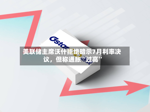 美联储主席沃什拒绝暗示7月利率决议	，但称通胀“过高”-第1张图片