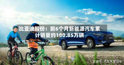 比亚迪股份:前6个月新能源汽车累计销量约180.85万辆-第1张图片