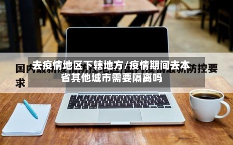 去疫情地区下辖地方/疫情期间去本省其他城市需要隔离吗