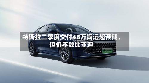 特斯拉二季度交付48万辆远超预期，但仍不敌比亚迪-第3张图片