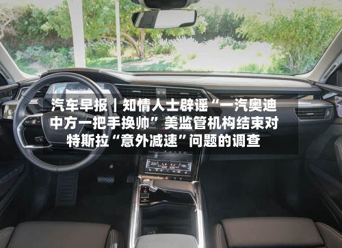 汽车早报｜知情人士辟谣“一汽奥迪中方一把手换帅” 美监管机构结束对特斯拉“意外减速	”问题的调查-第2张图片