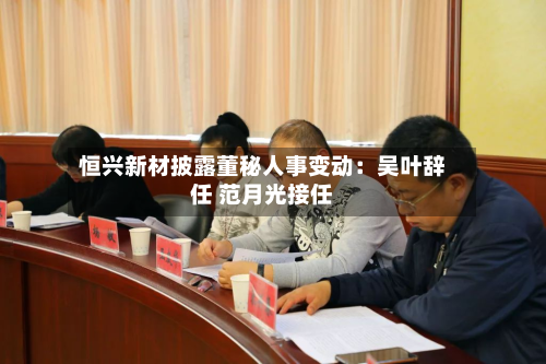 恒兴新材披露董秘人事变动:吴叶辞任 范月光接任-第2张图片