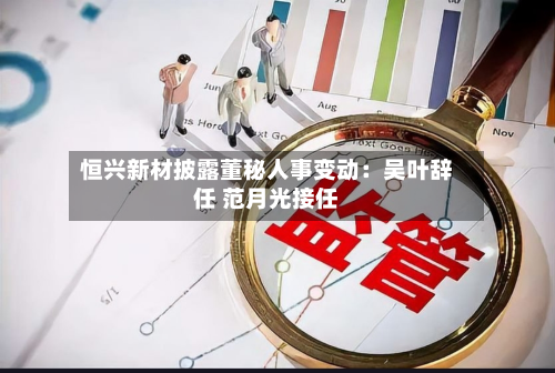 恒兴新材披露董秘人事变动：吴叶辞任 范月光接任