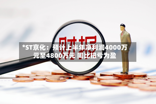 *ST京化：预计上半年净利润4000万元至4800万元 同比扭亏为盈