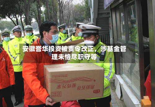 安徽誉华投资被责令改正，涉基金管理未恪尽职守等