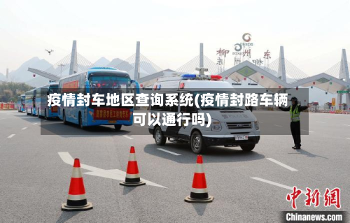 疫情封车地区查询系统(疫情封路车辆可以通行吗)