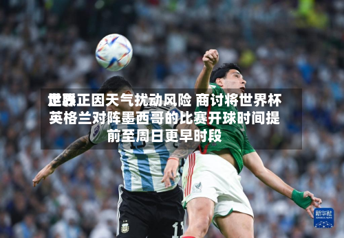 世界足联正因天气扰动风险 商讨将世界杯英格兰对阵墨西哥的比赛开球时间提前至周日更早时段-第2张图片
