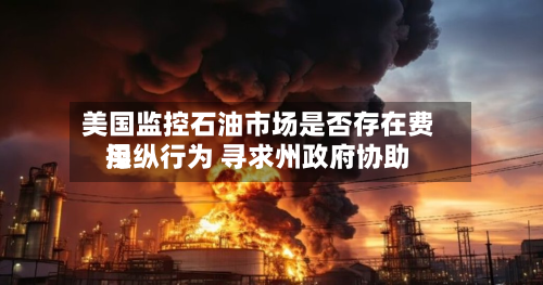 美国监控石油市场是否存在费用
操纵行为 寻求州政府协助-第2张图片