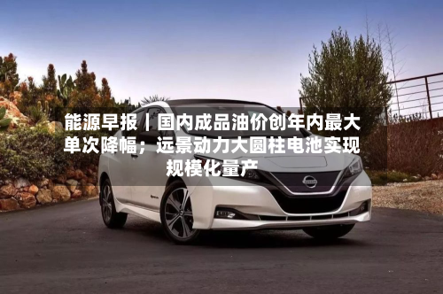 能源早报｜国内成品油价创年内最大单次降幅；远景动力大圆柱电池实现规模化量产-第2张图片