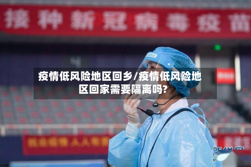 疫情低风险地区回乡/疫情低风险地区回家需要隔离吗?