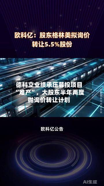 德科立业绩承压募投项目“难产”，大股东半年两度抛询价转让计划