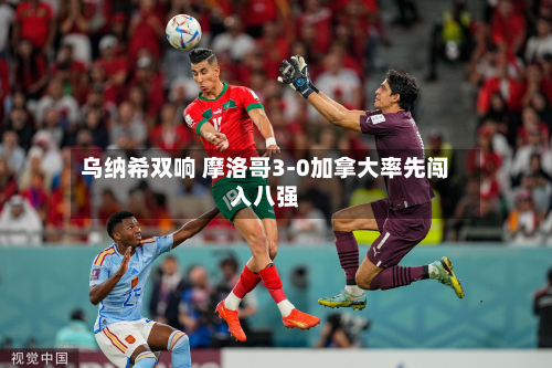 乌纳希双响 摩洛哥3-0加拿大率先闯入八强-第2张图片