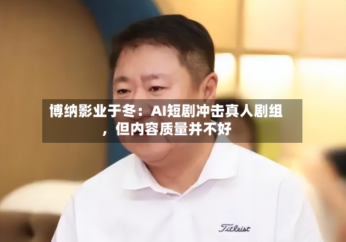 博纳影业于冬：AI短剧冲击真人剧组，但内容质量并不好
