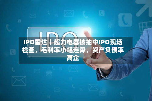 IPO雷达｜超力电器被抽中IPO现场检查，毛利率小幅连降，资产负债率高企-第2张图片