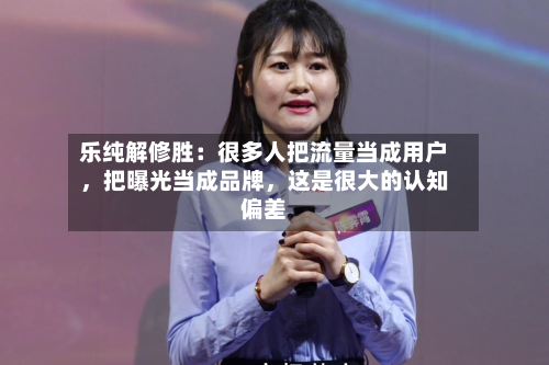 乐纯解修胜：很多人把流量当成用户，把曝光当成品牌	，这是很大的认知偏差-第2张图片