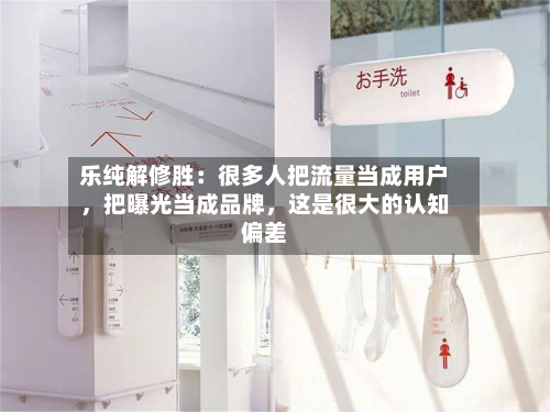 乐纯解修胜：很多人把流量当成用户，把曝光当成品牌，这是很大的认知偏差