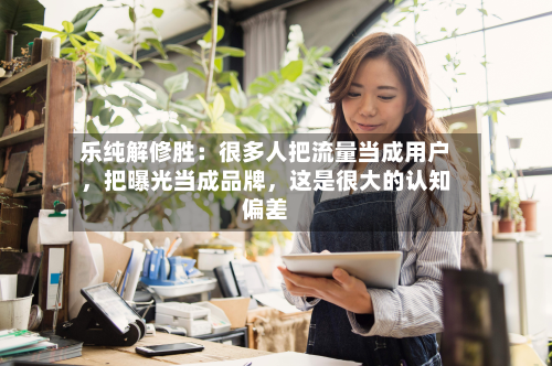 乐纯解修胜：很多人把流量当成用户，把曝光当成品牌，这是很大的认知偏差-第3张图片