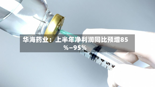 华海药业:上半年净利润同比预增85%—95%-第2张图片