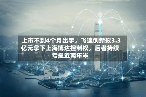 上市不到4个月出手，飞速创新拟3.3亿元拿下上海博达控制权	，后者持续亏损近两年半-第2张图片