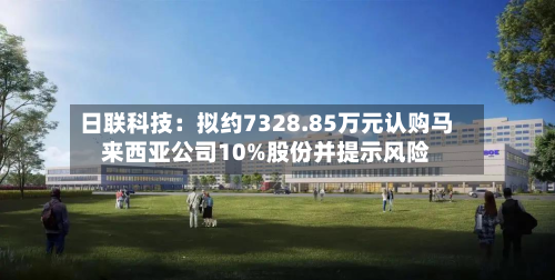 日联科技:拟约7328.85万元认购马来西亚公司10%股份并提示风险-第3张图片