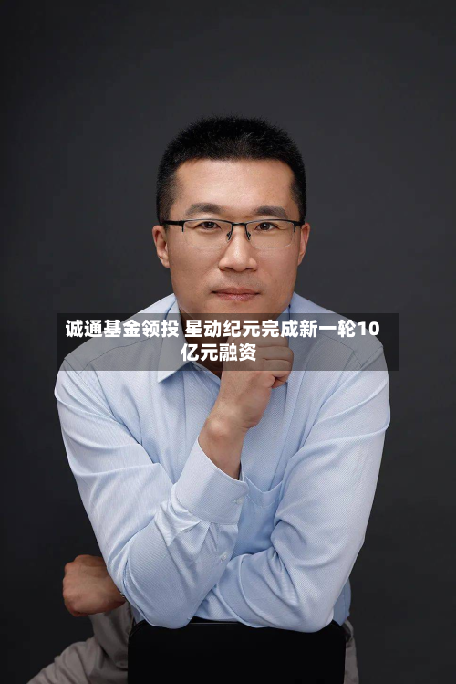 诚通基金领投 星动纪元完成新一轮10亿元融资