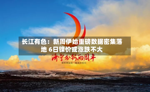 长江有色：新周伊始重磅数据密集落地 6日镍价或涨跌不大-第1张图片