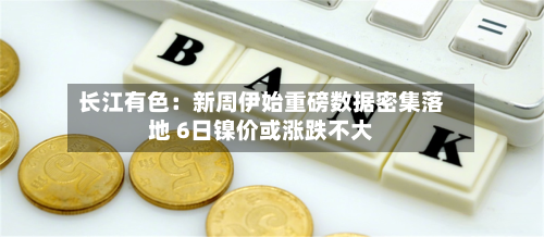 长江有色：新周伊始重磅数据密集落地 6日镍价或涨跌不大-第3张图片