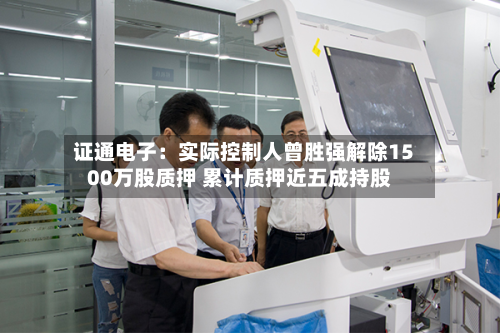 证通电子：实际控制人曾胜强解除1500万股质押 累计质押近五成持股-第2张图片