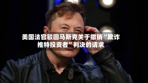 美国法官驳回马斯克关于撤销“欺诈推特投资者”判决的请求-第2张图片