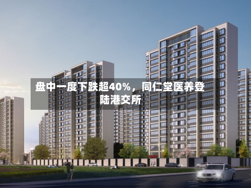 盘中一度下跌超40%，同仁堂医养登陆港交所-第2张图片