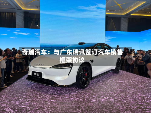 奇瑞汽车：与广东瑞讯签订汽车销售框架协议