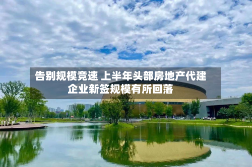 告别规模竞速 上半年头部房地产代建企业新签规模有所回落