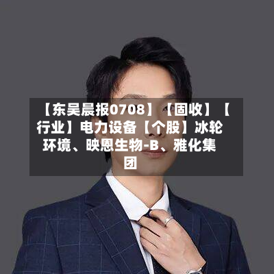 【东吴晨报0708】【固收】【行业】电力设备【个股】冰轮环境	、映恩生物-B、雅化集团-第3张图片