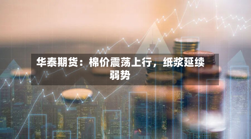 华泰期货：棉价震荡上行	，纸浆延续弱势-第2张图片