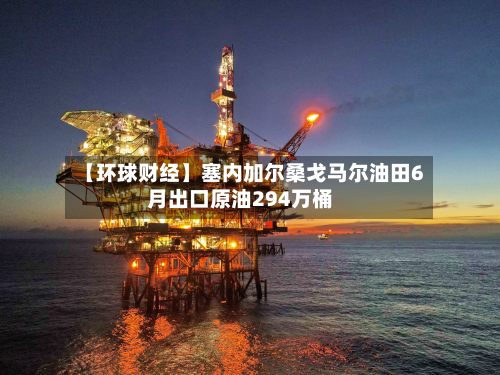 【环球财经】塞内加尔桑戈马尔油田6月出口原油294万桶-第1张图片