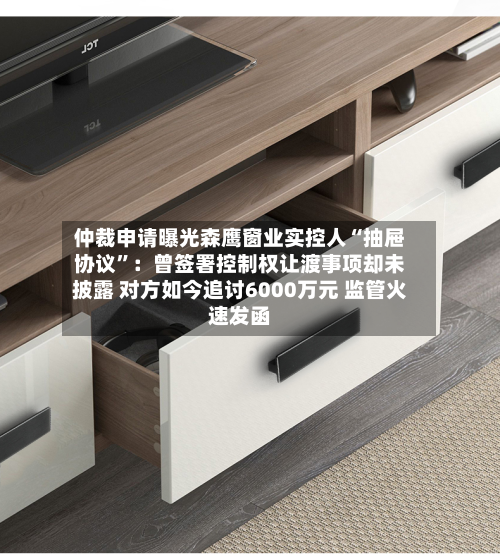 仲裁申请曝光森鹰窗业实控人“抽屉协议”：曾签署控制权让渡事项却未披露 对方如今追讨6000万元 监管火速发函-第3张图片
