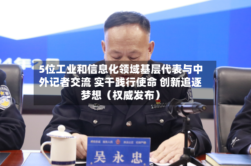 5位工业和信息化领域基层代表与中外记者交流 实干践行使命 创新追逐梦想(权威发布)-第1张图片