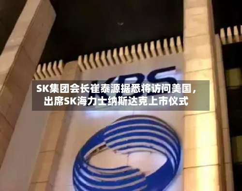 SK集团会长崔泰源据悉将访问美国，出席SK海力士纳斯达克上市仪式-第2张图片