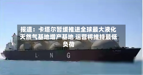 报道:卡塔尔暂缓推进全球最大液化天然气基地增产基地 运营将维持最低负荷-第2张图片