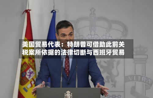 美国贸易代表：特朗普可借助此前关税案所依据的法律切断与西班牙贸易-第2张图片