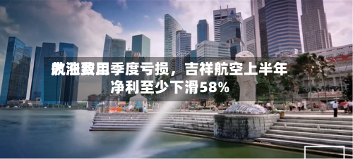 航油费用大涨致二季度亏损，吉祥航空上半年净利至少下滑58%