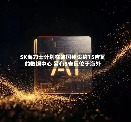 SK海力士计划在韩国建设约15吉瓦的数据中心 另有5吉瓦位于海外