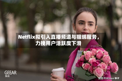 Netflix拟引入直播频道与捆绑服务，力挽用户活跃度下滑-第2张图片
