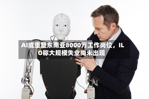 AI或重塑东南亚8000万工作岗位，ILO称大规模失业尚未出现-第2张图片