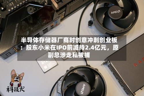 半导体存储器厂商时创意冲刺创业板：股东小米在IPO前减持2.4亿元	，原副总涉走私被捕-第2张图片