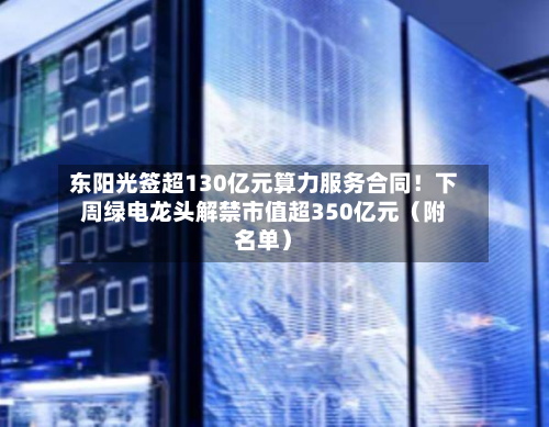 东阳光签超130亿元算力服务合同!下周绿电龙头解禁市值超350亿元(附名单)-第2张图片