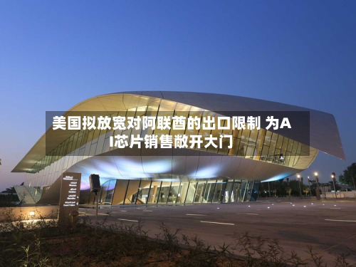 美国拟放宽对阿联酋的出口限制 为AI芯片销售敞开大门-第1张图片