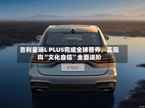 吉利星瑞L PLUS完成全球首秀	，实现向“文化自信	”全面进阶-第3张图片